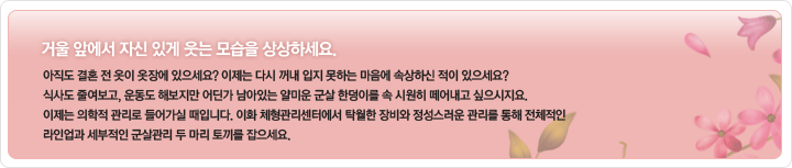 거울 앞에서 자신있게 웃는 모습을 상상하세요.
아직도 결혼 전 옷이 옷장에 있으세요? 이제는 다시 꺼내 입지 못하는 마음에 속상하신 적이 있으세요? 식사도 줄여보고 운동도 해보지만 어딘가 남아있는 얄미운 군살 한덩이를 속 시원히 떼어내고 싶으시지요. 이제는 의학적 관리로 들어가실 때입니다. 이화 체형관리센터에서 탁월한 장비와 정성스러운 관리를 통해 전체적인 라인업과 세부적인 군살관리 두마리 토끼를 잡으세요.