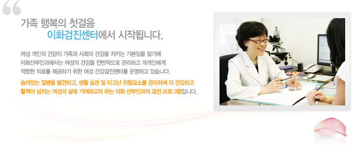 가족행복의 첫걸음 이화검진센터에서 시작됩니다.
여성 개인의 건강이 가족과 사회의 건강을 지키는 기본임을 알기에 이화산부인과에서는 여성의 건강을 전반적으로 관리하고 개개인에게 적합한 의료를 제공하기 위한 여성 건강검진센터를 운영하고 있습니다.
숨어있는 질병을 발견하고, 생활습관 및 타고난 위험요소를 관리하여 더 건강하고 활력이 넘치는 여성의 삶에 기여하고자 하는 이화 산부인과의 검진 프로그램입니다.