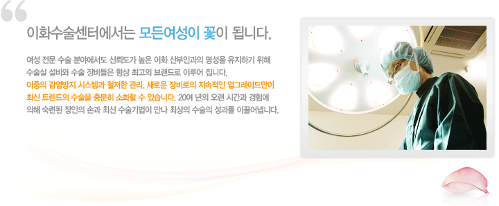 이화수술센터에서는 모든여성이 꽃이 됩니다.
여성전문수술분야엣도 신뢰도가 높은 이화 산부인과의 명성을 유지하기 위해 수술실 설비와 수술 장비들은 항상 최고의 브랜드로 이루어 집니다. 이중의 감염방지 시스템과 철저한 관리, 새로운 장비로의 지속적인 업그레이드만이 최신 트렌드의 수술을 충분히 소화할 수 있습니다. 20여년의 오랜 시간과 경험에 의해 숙력된 장인의 손과 최신 수술기법이 만나 최상의 수술의 서오가를 이끌어 냅니다.