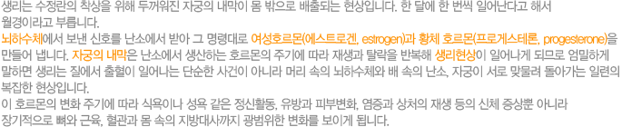 생리는 수정란의 착상을 위해 둮워진 자궁의 내막이 몸 밖으로 배출되는 현상입니다. 한달에 한번씩 일어난다고 해서 월경이라고 부릅니다. 뇌하수체에서 보낸 신호를 난소에서 받아 그 명령대로 여성호르몬(에스트로겐, estrogen)과 황체호르몬(프로게스테론, progesterone)을 만들어 냅니다. 자궁의 내막은 난소에서 생산하는 호르몬의 주기에 따라 재생과 탈락을 반복해 생리현상이 일어나게 되므로 엄밀하게 말하면 생리는 질에서 출혈이 일어나는 단순한 사건이 아니라 머리 속의 뇌하수체와 배속의 난소, 자궁이 서로 맞물려 돌아가는 일련의 복잡한 현상입니다. 이 호르몬의 변화 주기에 ㄸ라 식욕이나 성욕 같은 정신활동, 유방과 피부변화, 염증과 상처의 재생 등의 신체 증상뿐 아니라 장기적으로 뼈와 근육, 혈관과 몸 속의 지방대사까지 광범위한 변화를 보이게 됩니다. 