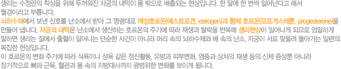     g ڱ    Ǵ Դϴ. Ѵ޿ ѹ Ͼٰ ؼ ̶ θϴ. ϼü  ȣ ҿ ޾  ɴ ȣ(Ʈΰ, estrogen) Ȳüȣ(ΰԽ׷, progesterone)  ϴ. ڱ  ҿ ϴ ȣ ֱ⿡   Ż ݺ  Ͼ ǹǷ ϰ ϸ    Ͼ ܼ  ƴ϶ Ӹ  ϼü  , ڱ  ¹ ư Ϸ  Դϴ.  ȣ ȭ ֱ⿡  Ŀ̳   Ȱ,  Ǻκȭ,  ó   ü  ƴ϶   ,      ȭ ̰ ˴ϴ. 
