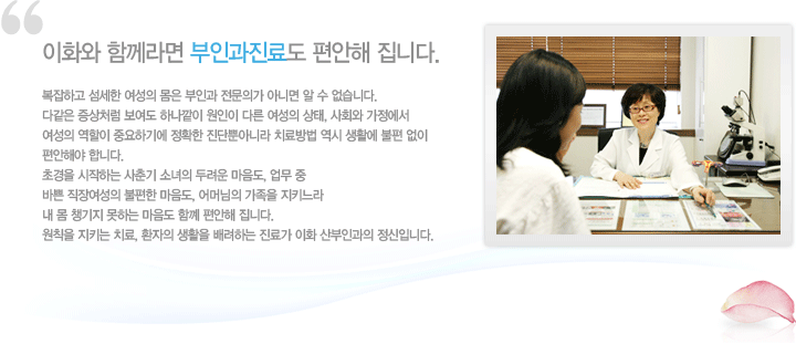 이화와 함께라면 부인과진료도 편안해 집니다. 복잡하고 섬세한 여성의 몸은 부인과 전문의가 아니면 알수 없습니다. 다같은 증상처럼 보여도 하나같이 원인이 다른 여성의 상태, 사회와 가정에서 여성의 역할이 중요하기에 정확한 진단뿐아니라 치료방법 역시 생활에 불편 없이 편안해야 합니다. 초경을 시작하는 사춘기 소녀의 두려운 마음도, 업무 중 바쁜 직장여성의 불편한 마음도, 어머님의 가족을 지키느라 내 몸 챙기지 못하는 마음도 함께 편안해 집니다. 원칙을 지키는 치료, 환자의 생활을 배려하는 진료가 이화 산부인과의 정신입니다.