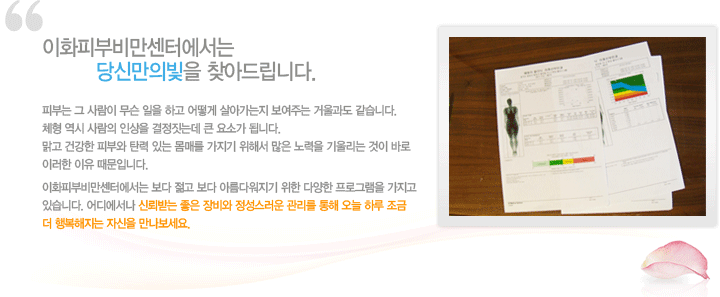 이화피부비만센터에서는 당신만의 빛을 찾아드립니다.
피부는 그 사람이 무슨 일을 하고 어떻게 살아가는지 보여주는 거울과도 같습니다. 체형 역시 사람의 인상을 결정짓는데 큰 요소가 됩니다. 맑고 건강한 피부와 탄력있는 몸매를 가지기 위해서 많은 노력을 기울이는 것이 바로 이러한 이유 때문입니다. 이화피부비만센터에서는 보다 젋고 보다 아름다워지기 위한 다양한 프로그램을 가지고 있습니다. 어디에서나 신뢰받는 좋은 장비와 정성스러운 관리를 통해 오늘 하루 조금 더 행복해지는 자신을 만나보세요